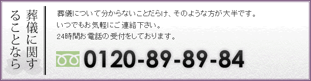 葬儀について分からないことだらけ、そのような方が大半です。いつでもお気軽にご連絡下さい。24時間お電話の受付をしております。TEL:0120-89-89-84